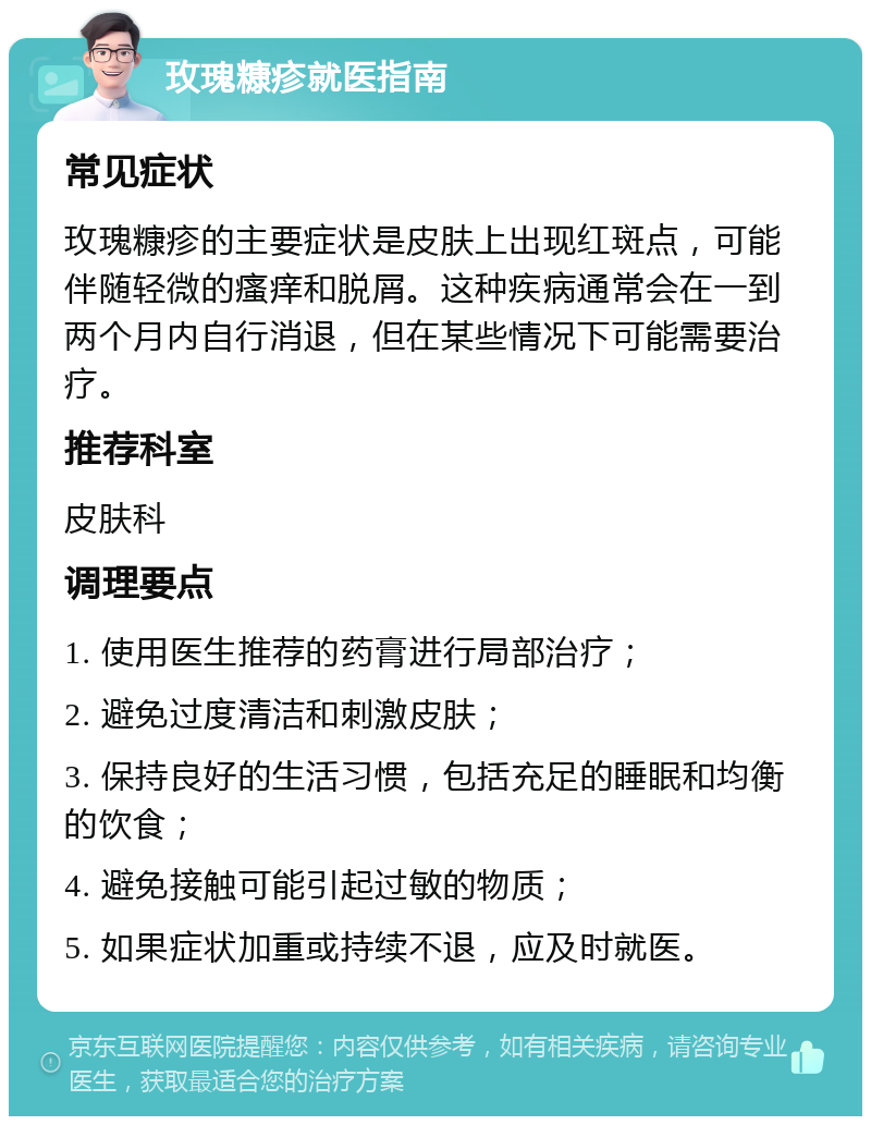 玫瑰糠疹就医指南 常见症状 玫瑰糠疹的主要症状是皮肤上出现红斑点，可能伴随轻微的瘙痒和脱屑。这种疾病通常会在一到两个月内自行消退，但在某些情况下可能需要治疗。 推荐科室 皮肤科 调理要点 1. 使用医生推荐的药膏进行局部治疗； 2. 避免过度清洁和刺激皮肤； 3. 保持良好的生活习惯，包括充足的睡眠和均衡的饮食； 4. 避免接触可能引起过敏的物质； 5. 如果症状加重或持续不退，应及时就医。