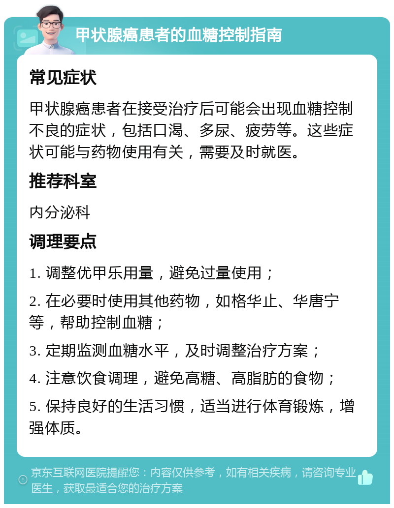 甲状腺癌患者的血糖控制指南 常见症状 甲状腺癌患者在接受治疗后可能会出现血糖控制不良的症状，包括口渴、多尿、疲劳等。这些症状可能与药物使用有关，需要及时就医。 推荐科室 内分泌科 调理要点 1. 调整优甲乐用量，避免过量使用； 2. 在必要时使用其他药物，如格华止、华唐宁等，帮助控制血糖； 3. 定期监测血糖水平，及时调整治疗方案； 4. 注意饮食调理，避免高糖、高脂肪的食物； 5. 保持良好的生活习惯，适当进行体育锻炼，增强体质。