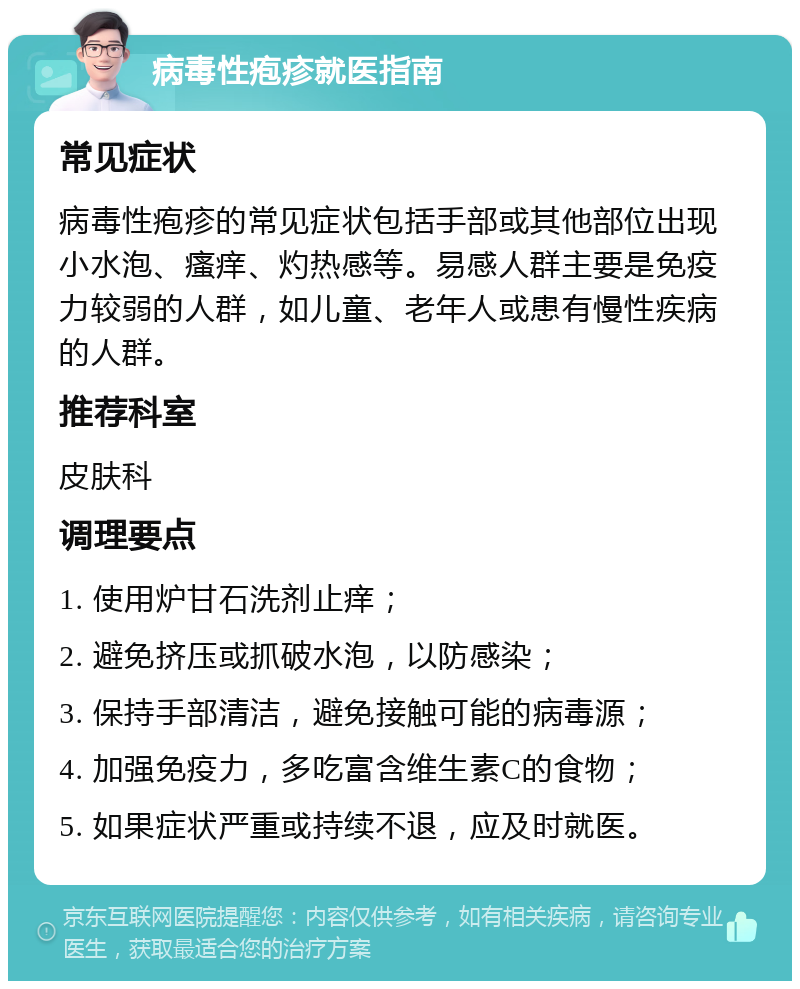 病毒性疱疹就医指南 常见症状 病毒性疱疹的常见症状包括手部或其他部位出现小水泡、瘙痒、灼热感等。易感人群主要是免疫力较弱的人群，如儿童、老年人或患有慢性疾病的人群。 推荐科室 皮肤科 调理要点 1. 使用炉甘石洗剂止痒； 2. 避免挤压或抓破水泡，以防感染； 3. 保持手部清洁，避免接触可能的病毒源； 4. 加强免疫力，多吃富含维生素C的食物； 5. 如果症状严重或持续不退，应及时就医。