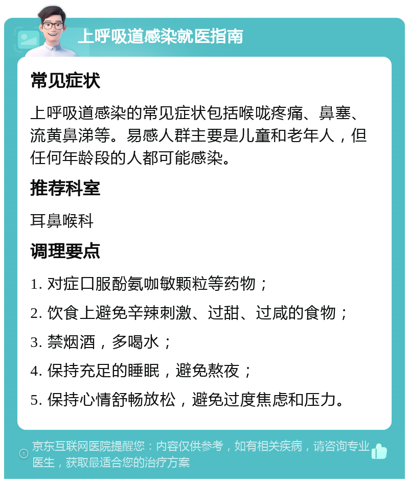 上呼吸道感染就医指南 常见症状 上呼吸道感染的常见症状包括喉咙疼痛、鼻塞、流黄鼻涕等。易感人群主要是儿童和老年人，但任何年龄段的人都可能感染。 推荐科室 耳鼻喉科 调理要点 1. 对症口服酚氨咖敏颗粒等药物； 2. 饮食上避免辛辣刺激、过甜、过咸的食物； 3. 禁烟酒，多喝水； 4. 保持充足的睡眠，避免熬夜； 5. 保持心情舒畅放松，避免过度焦虑和压力。