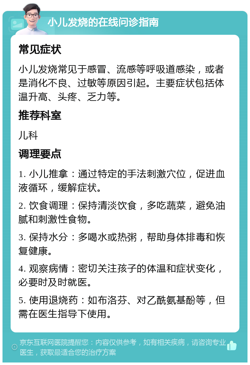 小儿发烧的在线问诊指南 常见症状 小儿发烧常见于感冒、流感等呼吸道感染，或者是消化不良、过敏等原因引起。主要症状包括体温升高、头疼、乏力等。 推荐科室 儿科 调理要点 1. 小儿推拿：通过特定的手法刺激穴位，促进血液循环，缓解症状。 2. 饮食调理：保持清淡饮食，多吃蔬菜，避免油腻和刺激性食物。 3. 保持水分：多喝水或热粥，帮助身体排毒和恢复健康。 4. 观察病情：密切关注孩子的体温和症状变化，必要时及时就医。 5. 使用退烧药：如布洛芬、对乙酰氨基酚等，但需在医生指导下使用。