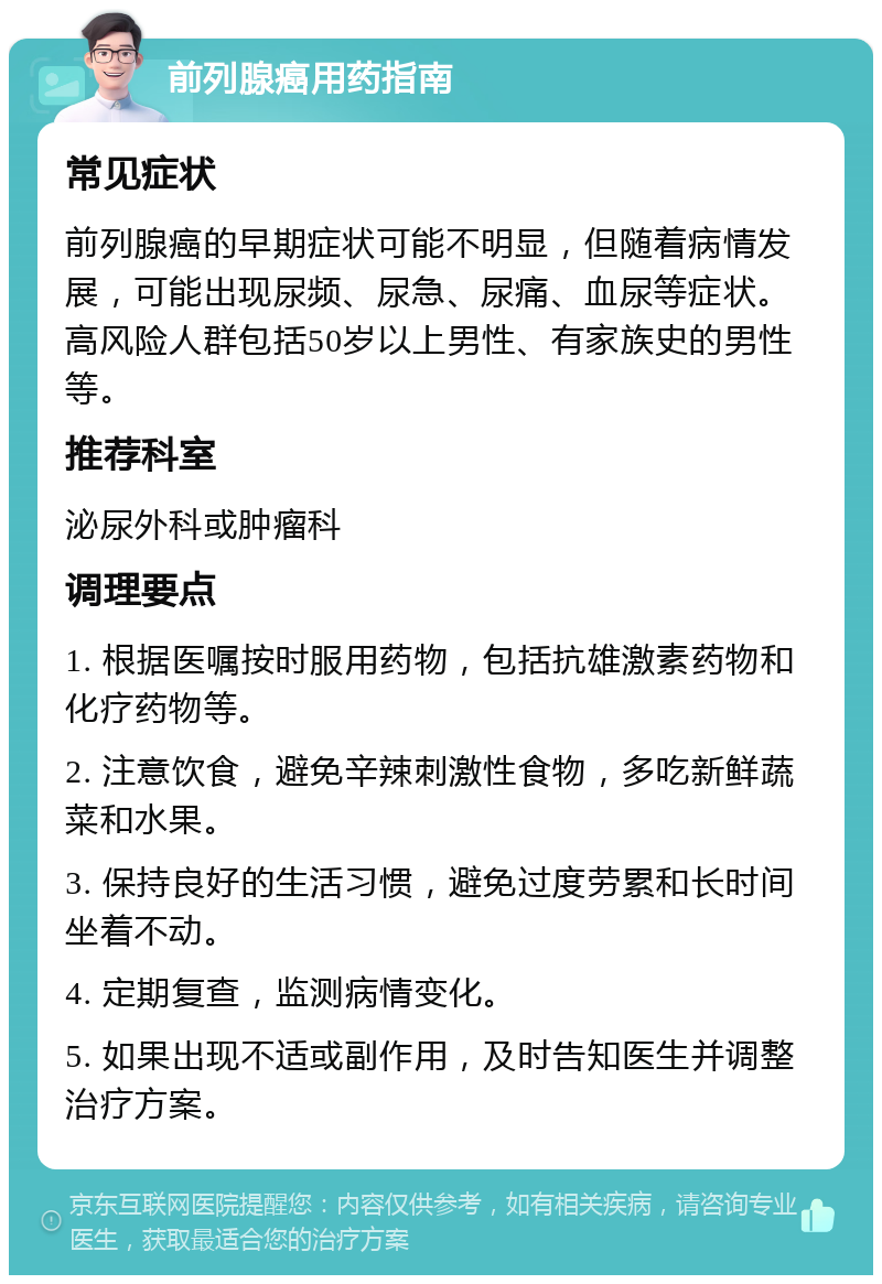 前列腺癌用药指南 常见症状 前列腺癌的早期症状可能不明显，但随着病情发展，可能出现尿频、尿急、尿痛、血尿等症状。高风险人群包括50岁以上男性、有家族史的男性等。 推荐科室 泌尿外科或肿瘤科 调理要点 1. 根据医嘱按时服用药物，包括抗雄激素药物和化疗药物等。 2. 注意饮食，避免辛辣刺激性食物，多吃新鲜蔬菜和水果。 3. 保持良好的生活习惯，避免过度劳累和长时间坐着不动。 4. 定期复查，监测病情变化。 5. 如果出现不适或副作用，及时告知医生并调整治疗方案。