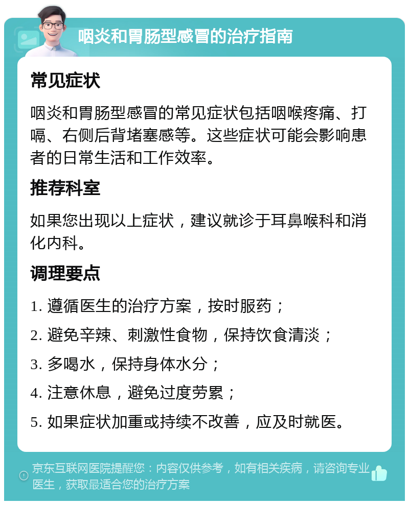 咽炎和胃肠型感冒的治疗指南 常见症状 咽炎和胃肠型感冒的常见症状包括咽喉疼痛、打嗝、右侧后背堵塞感等。这些症状可能会影响患者的日常生活和工作效率。 推荐科室 如果您出现以上症状，建议就诊于耳鼻喉科和消化内科。 调理要点 1. 遵循医生的治疗方案，按时服药； 2. 避免辛辣、刺激性食物，保持饮食清淡； 3. 多喝水，保持身体水分； 4. 注意休息，避免过度劳累； 5. 如果症状加重或持续不改善，应及时就医。