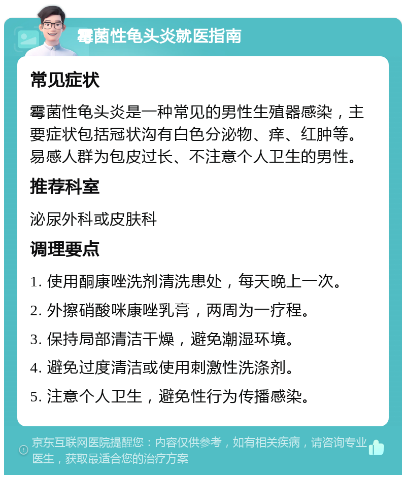 霉菌性龟头炎就医指南 常见症状 霉菌性龟头炎是一种常见的男性生殖器感染，主要症状包括冠状沟有白色分泌物、痒、红肿等。易感人群为包皮过长、不注意个人卫生的男性。 推荐科室 泌尿外科或皮肤科 调理要点 1. 使用酮康唑洗剂清洗患处，每天晚上一次。 2. 外擦硝酸咪康唑乳膏，两周为一疗程。 3. 保持局部清洁干燥，避免潮湿环境。 4. 避免过度清洁或使用刺激性洗涤剂。 5. 注意个人卫生，避免性行为传播感染。