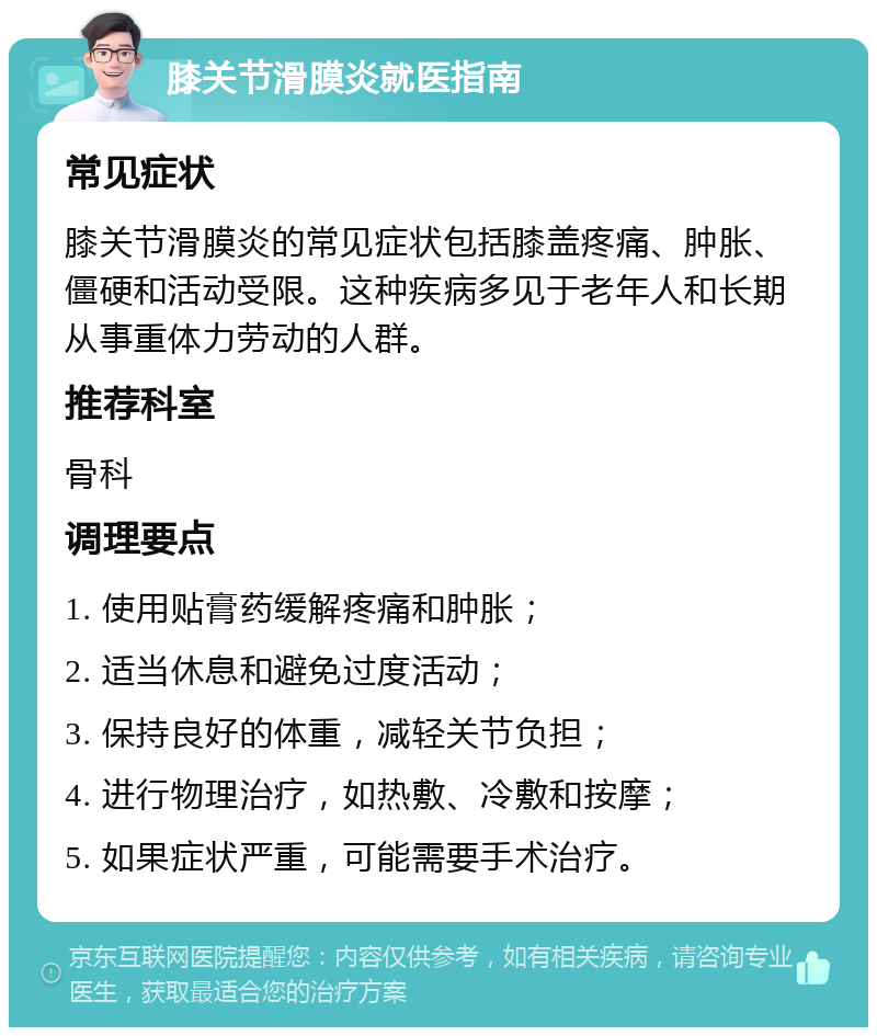 膝关节滑膜炎就医指南 常见症状 膝关节滑膜炎的常见症状包括膝盖疼痛、肿胀、僵硬和活动受限。这种疾病多见于老年人和长期从事重体力劳动的人群。 推荐科室 骨科 调理要点 1. 使用贴膏药缓解疼痛和肿胀； 2. 适当休息和避免过度活动； 3. 保持良好的体重，减轻关节负担； 4. 进行物理治疗，如热敷、冷敷和按摩； 5. 如果症状严重，可能需要手术治疗。