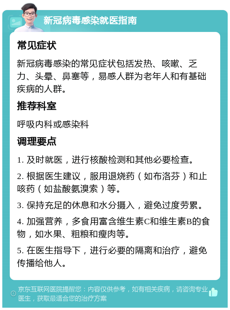 新冠病毒感染就医指南 常见症状 新冠病毒感染的常见症状包括发热、咳嗽、乏力、头晕、鼻塞等，易感人群为老年人和有基础疾病的人群。 推荐科室 呼吸内科或感染科 调理要点 1. 及时就医，进行核酸检测和其他必要检查。 2. 根据医生建议，服用退烧药（如布洛芬）和止咳药（如盐酸氨溴索）等。 3. 保持充足的休息和水分摄入，避免过度劳累。 4. 加强营养，多食用富含维生素C和维生素B的食物，如水果、粗粮和瘦肉等。 5. 在医生指导下，进行必要的隔离和治疗，避免传播给他人。