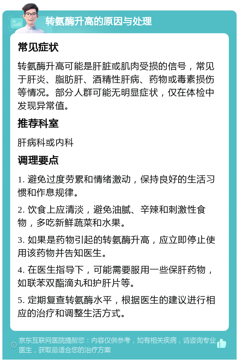 转氨酶升高的原因与处理 常见症状 转氨酶升高可能是肝脏或肌肉受损的信号，常见于肝炎、脂肪肝、酒精性肝病、药物或毒素损伤等情况。部分人群可能无明显症状，仅在体检中发现异常值。 推荐科室 肝病科或内科 调理要点 1. 避免过度劳累和情绪激动，保持良好的生活习惯和作息规律。 2. 饮食上应清淡，避免油腻、辛辣和刺激性食物，多吃新鲜蔬菜和水果。 3. 如果是药物引起的转氨酶升高，应立即停止使用该药物并告知医生。 4. 在医生指导下，可能需要服用一些保肝药物，如联苯双酯滴丸和护肝片等。 5. 定期复查转氨酶水平，根据医生的建议进行相应的治疗和调整生活方式。