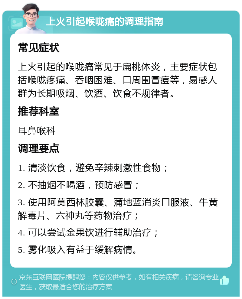 上火引起喉咙痛的调理指南 常见症状 上火引起的喉咙痛常见于扁桃体炎，主要症状包括喉咙疼痛、吞咽困难、口周围冒痘等，易感人群为长期吸烟、饮酒、饮食不规律者。 推荐科室 耳鼻喉科 调理要点 1. 清淡饮食，避免辛辣刺激性食物； 2. 不抽烟不喝酒，预防感冒； 3. 使用阿莫西林胶囊、蒲地蓝消炎口服液、牛黄解毒片、六神丸等药物治疗； 4. 可以尝试金果饮进行辅助治疗； 5. 雾化吸入有益于缓解病情。