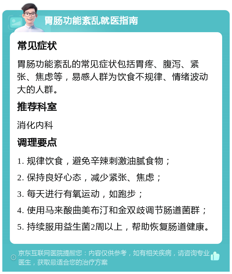 胃肠功能紊乱就医指南 常见症状 胃肠功能紊乱的常见症状包括胃疼、腹泻、紧张、焦虑等，易感人群为饮食不规律、情绪波动大的人群。 推荐科室 消化内科 调理要点 1. 规律饮食，避免辛辣刺激油腻食物； 2. 保持良好心态，减少紧张、焦虑； 3. 每天进行有氧运动，如跑步； 4. 使用马来酸曲美布汀和金双歧调节肠道菌群； 5. 持续服用益生菌2周以上，帮助恢复肠道健康。