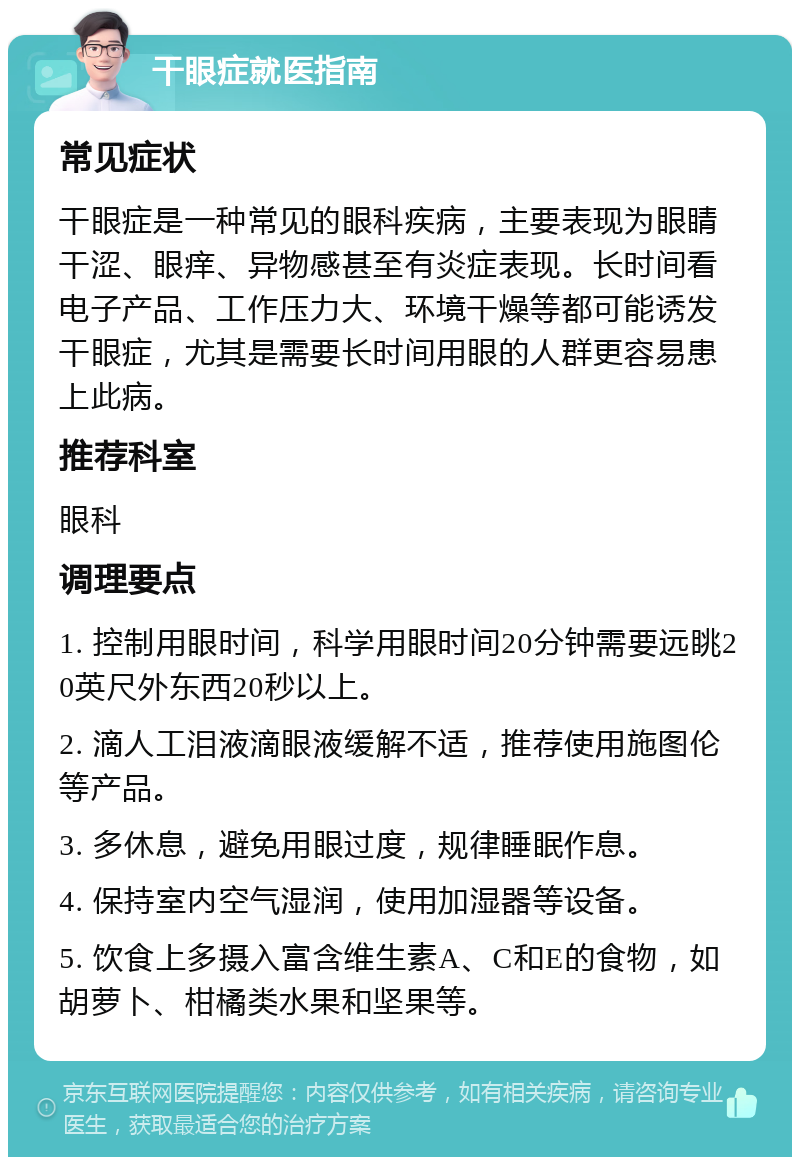 干眼症就医指南 常见症状 干眼症是一种常见的眼科疾病，主要表现为眼睛干涩、眼痒、异物感甚至有炎症表现。长时间看电子产品、工作压力大、环境干燥等都可能诱发干眼症，尤其是需要长时间用眼的人群更容易患上此病。 推荐科室 眼科 调理要点 1. 控制用眼时间，科学用眼时间20分钟需要远眺20英尺外东西20秒以上。 2. 滴人工泪液滴眼液缓解不适，推荐使用施图伦等产品。 3. 多休息，避免用眼过度，规律睡眠作息。 4. 保持室内空气湿润，使用加湿器等设备。 5. 饮食上多摄入富含维生素A、C和E的食物，如胡萝卜、柑橘类水果和坚果等。