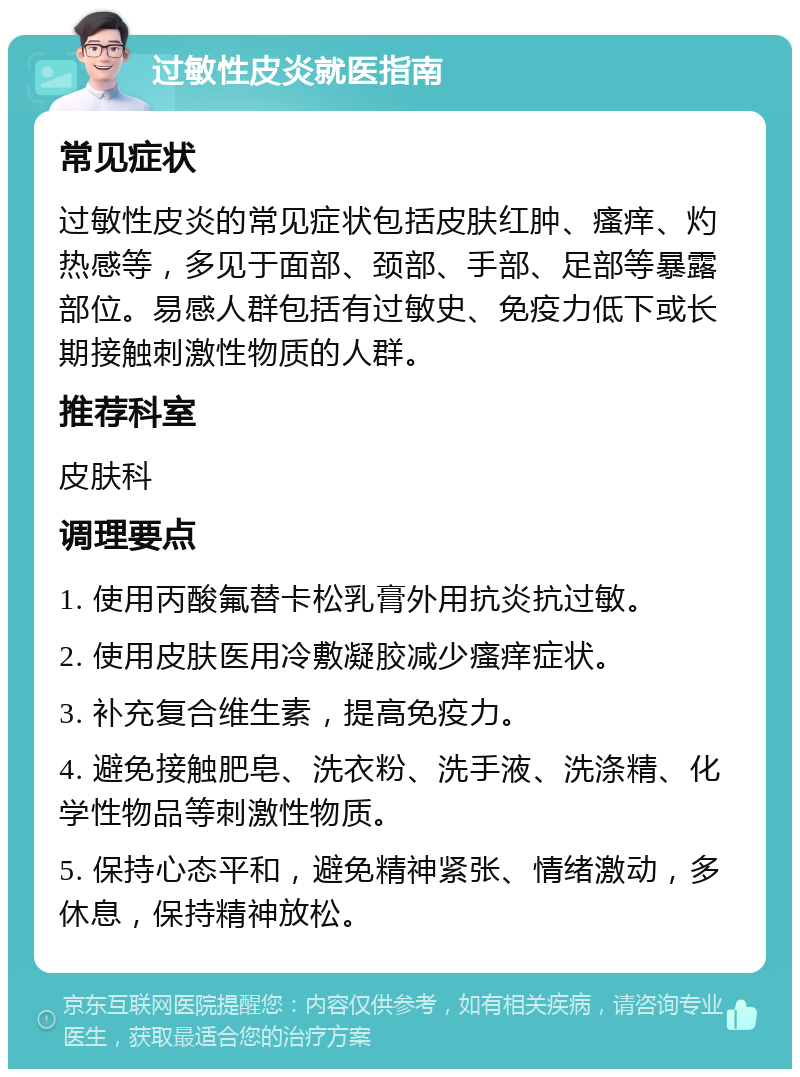 过敏性皮炎就医指南 常见症状 过敏性皮炎的常见症状包括皮肤红肿、瘙痒、灼热感等，多见于面部、颈部、手部、足部等暴露部位。易感人群包括有过敏史、免疫力低下或长期接触刺激性物质的人群。 推荐科室 皮肤科 调理要点 1. 使用丙酸氟替卡松乳膏外用抗炎抗过敏。 2. 使用皮肤医用冷敷凝胶减少瘙痒症状。 3. 补充复合维生素，提高免疫力。 4. 避免接触肥皂、洗衣粉、洗手液、洗涤精、化学性物品等刺激性物质。 5. 保持心态平和，避免精神紧张、情绪激动，多休息，保持精神放松。