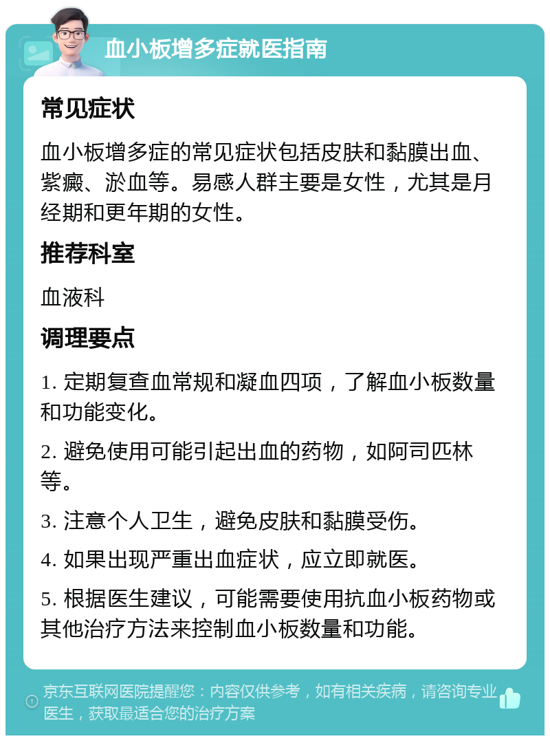 血小板增多症就医指南 常见症状 血小板增多症的常见症状包括皮肤和黏膜出血、紫癜、淤血等。易感人群主要是女性，尤其是月经期和更年期的女性。 推荐科室 血液科 调理要点 1. 定期复查血常规和凝血四项，了解血小板数量和功能变化。 2. 避免使用可能引起出血的药物，如阿司匹林等。 3. 注意个人卫生，避免皮肤和黏膜受伤。 4. 如果出现严重出血症状，应立即就医。 5. 根据医生建议，可能需要使用抗血小板药物或其他治疗方法来控制血小板数量和功能。