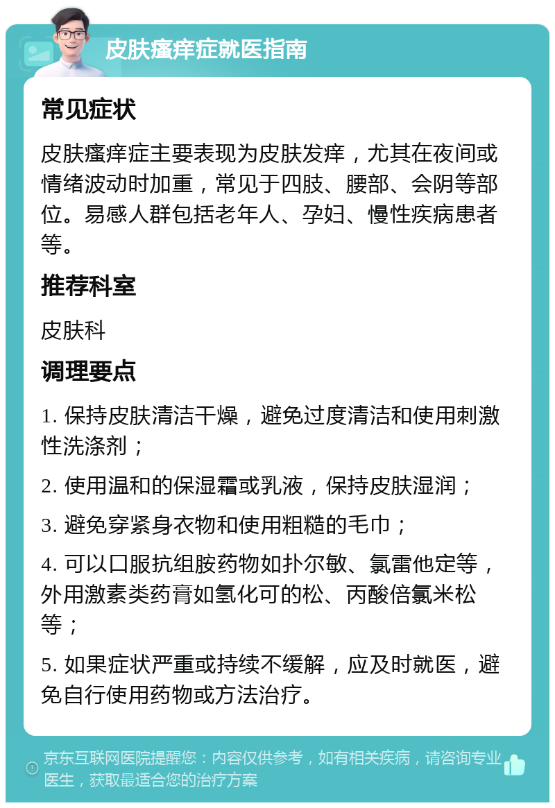 皮肤瘙痒症就医指南 常见症状 皮肤瘙痒症主要表现为皮肤发痒，尤其在夜间或情绪波动时加重，常见于四肢、腰部、会阴等部位。易感人群包括老年人、孕妇、慢性疾病患者等。 推荐科室 皮肤科 调理要点 1. 保持皮肤清洁干燥，避免过度清洁和使用刺激性洗涤剂； 2. 使用温和的保湿霜或乳液，保持皮肤湿润； 3. 避免穿紧身衣物和使用粗糙的毛巾； 4. 可以口服抗组胺药物如扑尔敏、氯雷他定等，外用激素类药膏如氢化可的松、丙酸倍氯米松等； 5. 如果症状严重或持续不缓解，应及时就医，避免自行使用药物或方法治疗。