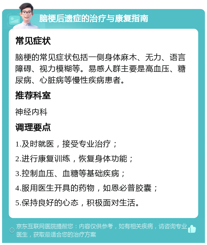 脑梗后遗症的治疗与康复指南 常见症状 脑梗的常见症状包括一侧身体麻木、无力、语言障碍、视力模糊等。易感人群主要是高血压、糖尿病、心脏病等慢性疾病患者。 推荐科室 神经内科 调理要点 1.及时就医，接受专业治疗； 2.进行康复训练，恢复身体功能； 3.控制血压、血糖等基础疾病； 4.服用医生开具的药物，如恩必普胶囊； 5.保持良好的心态，积极面对生活。