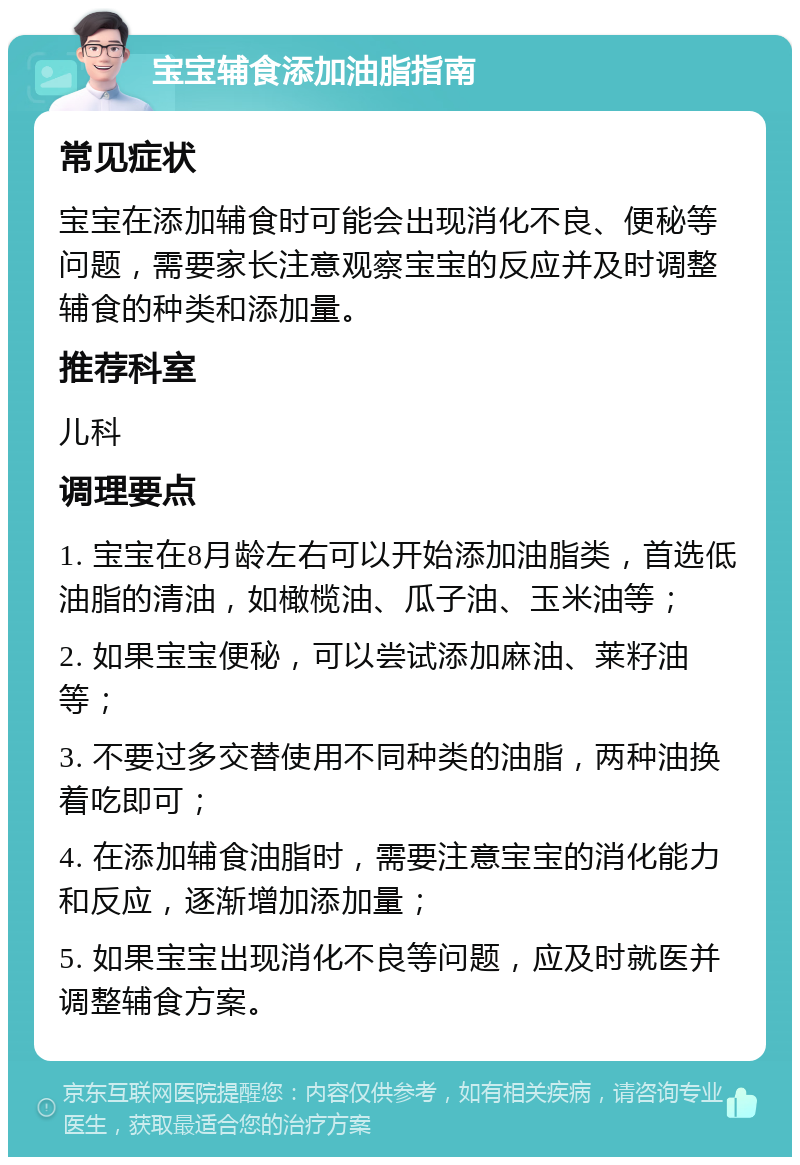 宝宝辅食添加油脂指南 常见症状 宝宝在添加辅食时可能会出现消化不良、便秘等问题，需要家长注意观察宝宝的反应并及时调整辅食的种类和添加量。 推荐科室 儿科 调理要点 1. 宝宝在8月龄左右可以开始添加油脂类，首选低油脂的清油，如橄榄油、瓜子油、玉米油等； 2. 如果宝宝便秘，可以尝试添加麻油、莱籽油等； 3. 不要过多交替使用不同种类的油脂，两种油换着吃即可； 4. 在添加辅食油脂时，需要注意宝宝的消化能力和反应，逐渐增加添加量； 5. 如果宝宝出现消化不良等问题，应及时就医并调整辅食方案。