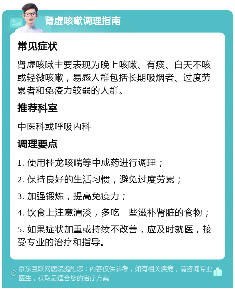 肾虚咳嗽调理指南 常见症状 肾虚咳嗽主要表现为晚上咳嗽、有痰、白天不咳或轻微咳嗽，易感人群包括长期吸烟者、过度劳累者和免疫力较弱的人群。 推荐科室 中医科或呼吸内科 调理要点 1. 使用桂龙咳喘等中成药进行调理； 2. 保持良好的生活习惯，避免过度劳累； 3. 加强锻炼，提高免疫力； 4. 饮食上注意清淡，多吃一些滋补肾脏的食物； 5. 如果症状加重或持续不改善，应及时就医，接受专业的治疗和指导。