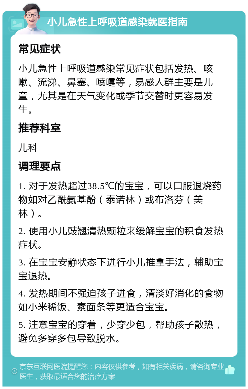 小儿急性上呼吸道感染就医指南 常见症状 小儿急性上呼吸道感染常见症状包括发热、咳嗽、流涕、鼻塞、喷嚏等，易感人群主要是儿童，尤其是在天气变化或季节交替时更容易发生。 推荐科室 儿科 调理要点 1. 对于发热超过38.5℃的宝宝，可以口服退烧药物如对乙酰氨基酚（泰诺林）或布洛芬（美林）。 2. 使用小儿豉翘清热颗粒来缓解宝宝的积食发热症状。 3. 在宝宝安静状态下进行小儿推拿手法，辅助宝宝退热。 4. 发热期间不强迫孩子进食，清淡好消化的食物如小米稀饭、素面条等更适合宝宝。 5. 注意宝宝的穿着，少穿少包，帮助孩子散热，避免多穿多包导致脱水。