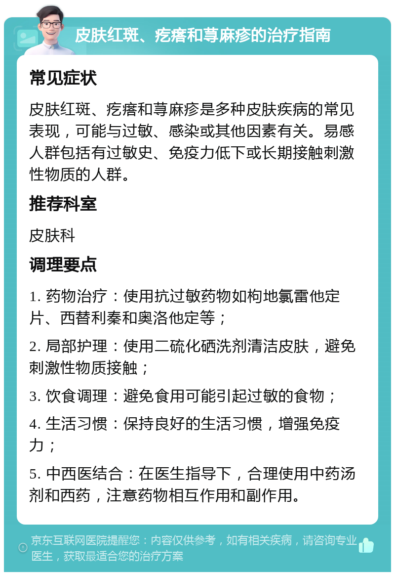 皮肤红斑、疙瘩和荨麻疹的治疗指南 常见症状 皮肤红斑、疙瘩和荨麻疹是多种皮肤疾病的常见表现，可能与过敏、感染或其他因素有关。易感人群包括有过敏史、免疫力低下或长期接触刺激性物质的人群。 推荐科室 皮肤科 调理要点 1. 药物治疗：使用抗过敏药物如枸地氯雷他定片、西替利秦和奥洛他定等； 2. 局部护理：使用二硫化硒洗剂清洁皮肤，避免刺激性物质接触； 3. 饮食调理：避免食用可能引起过敏的食物； 4. 生活习惯：保持良好的生活习惯，增强免疫力； 5. 中西医结合：在医生指导下，合理使用中药汤剂和西药，注意药物相互作用和副作用。