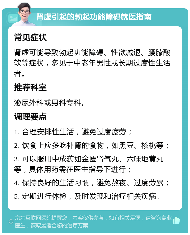 肾虚引起的勃起功能障碍就医指南 常见症状 肾虚可能导致勃起功能障碍、性欲减退、腰膝酸软等症状，多见于中老年男性或长期过度性生活者。 推荐科室 泌尿外科或男科专科。 调理要点 1. 合理安排性生活，避免过度疲劳； 2. 饮食上应多吃补肾的食物，如黑豆、核桃等； 3. 可以服用中成药如金匮肾气丸、六味地黄丸等，具体用药需在医生指导下进行； 4. 保持良好的生活习惯，避免熬夜、过度劳累； 5. 定期进行体检，及时发现和治疗相关疾病。