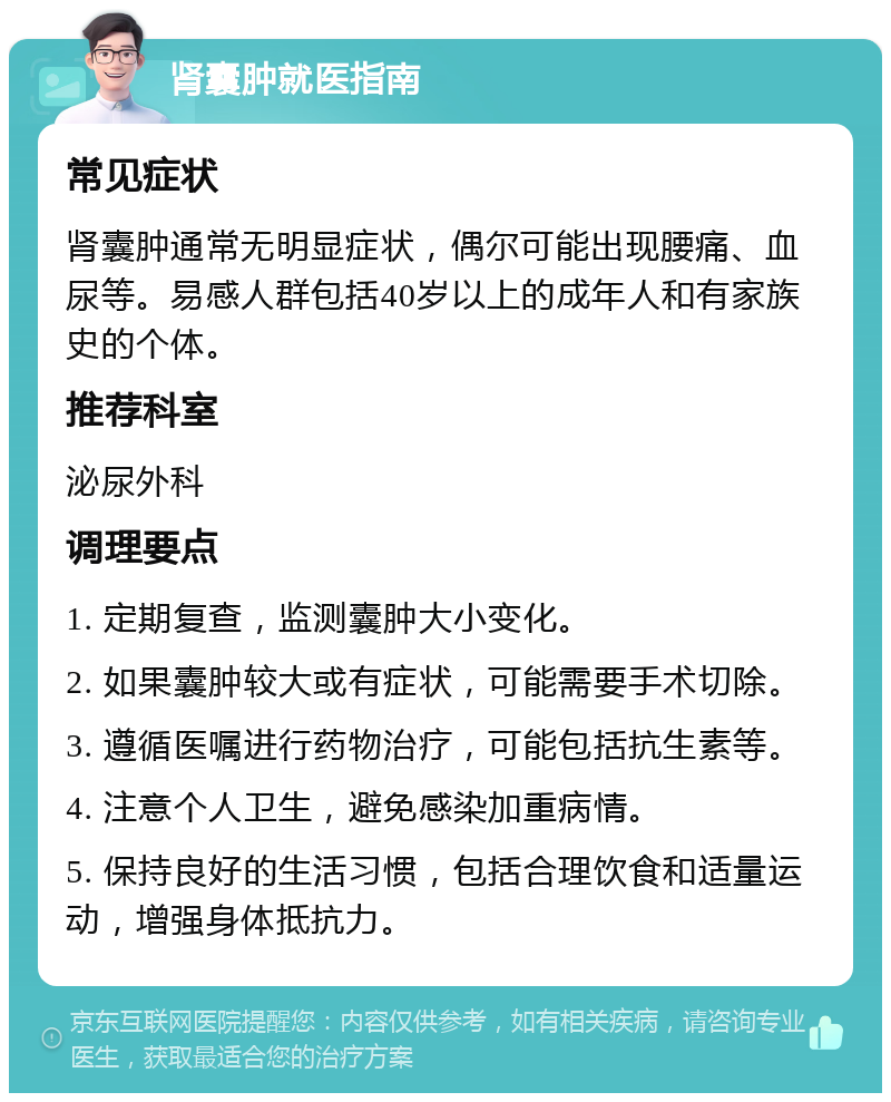 肾囊肿就医指南 常见症状 肾囊肿通常无明显症状，偶尔可能出现腰痛、血尿等。易感人群包括40岁以上的成年人和有家族史的个体。 推荐科室 泌尿外科 调理要点 1. 定期复查，监测囊肿大小变化。 2. 如果囊肿较大或有症状，可能需要手术切除。 3. 遵循医嘱进行药物治疗，可能包括抗生素等。 4. 注意个人卫生，避免感染加重病情。 5. 保持良好的生活习惯，包括合理饮食和适量运动，增强身体抵抗力。