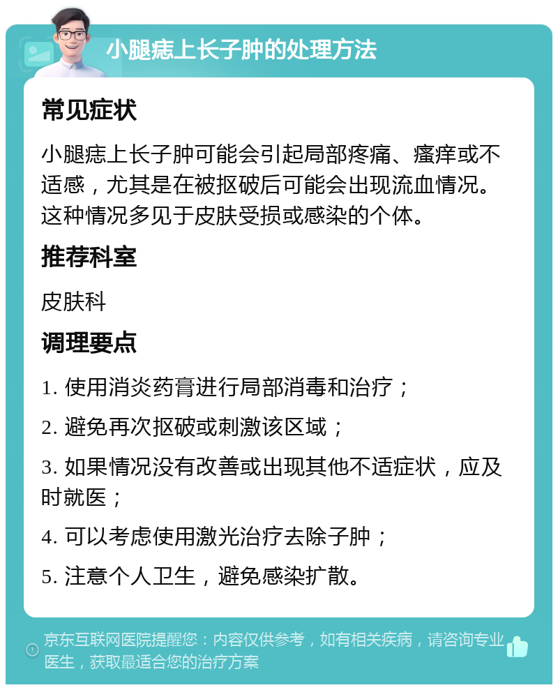 小腿痣上长子肿的处理方法 常见症状 小腿痣上长子肿可能会引起局部疼痛、瘙痒或不适感，尤其是在被抠破后可能会出现流血情况。这种情况多见于皮肤受损或感染的个体。 推荐科室 皮肤科 调理要点 1. 使用消炎药膏进行局部消毒和治疗； 2. 避免再次抠破或刺激该区域； 3. 如果情况没有改善或出现其他不适症状，应及时就医； 4. 可以考虑使用激光治疗去除子肿； 5. 注意个人卫生，避免感染扩散。