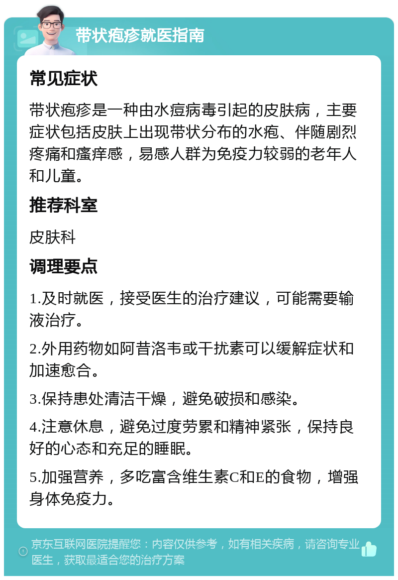 带状疱疹就医指南 常见症状 带状疱疹是一种由水痘病毒引起的皮肤病，主要症状包括皮肤上出现带状分布的水疱、伴随剧烈疼痛和瘙痒感，易感人群为免疫力较弱的老年人和儿童。 推荐科室 皮肤科 调理要点 1.及时就医，接受医生的治疗建议，可能需要输液治疗。 2.外用药物如阿昔洛韦或干扰素可以缓解症状和加速愈合。 3.保持患处清洁干燥，避免破损和感染。 4.注意休息，避免过度劳累和精神紧张，保持良好的心态和充足的睡眠。 5.加强营养，多吃富含维生素C和E的食物，增强身体免疫力。