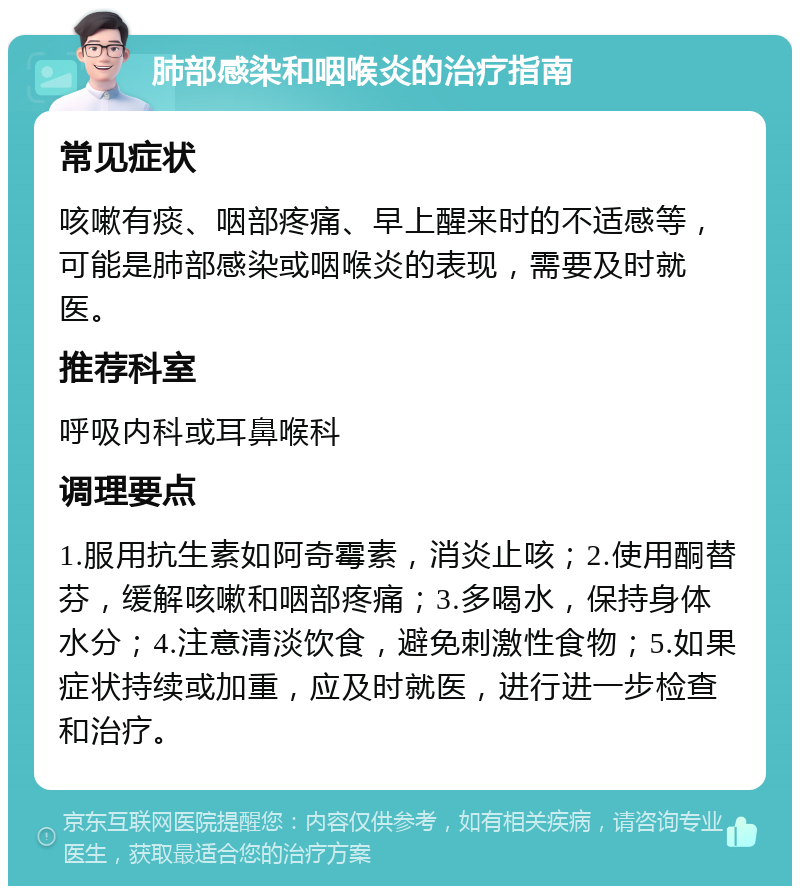 肺部感染和咽喉炎的治疗指南 常见症状 咳嗽有痰、咽部疼痛、早上醒来时的不适感等，可能是肺部感染或咽喉炎的表现，需要及时就医。 推荐科室 呼吸内科或耳鼻喉科 调理要点 1.服用抗生素如阿奇霉素，消炎止咳；2.使用酮替芬，缓解咳嗽和咽部疼痛；3.多喝水，保持身体水分；4.注意清淡饮食，避免刺激性食物；5.如果症状持续或加重，应及时就医，进行进一步检查和治疗。