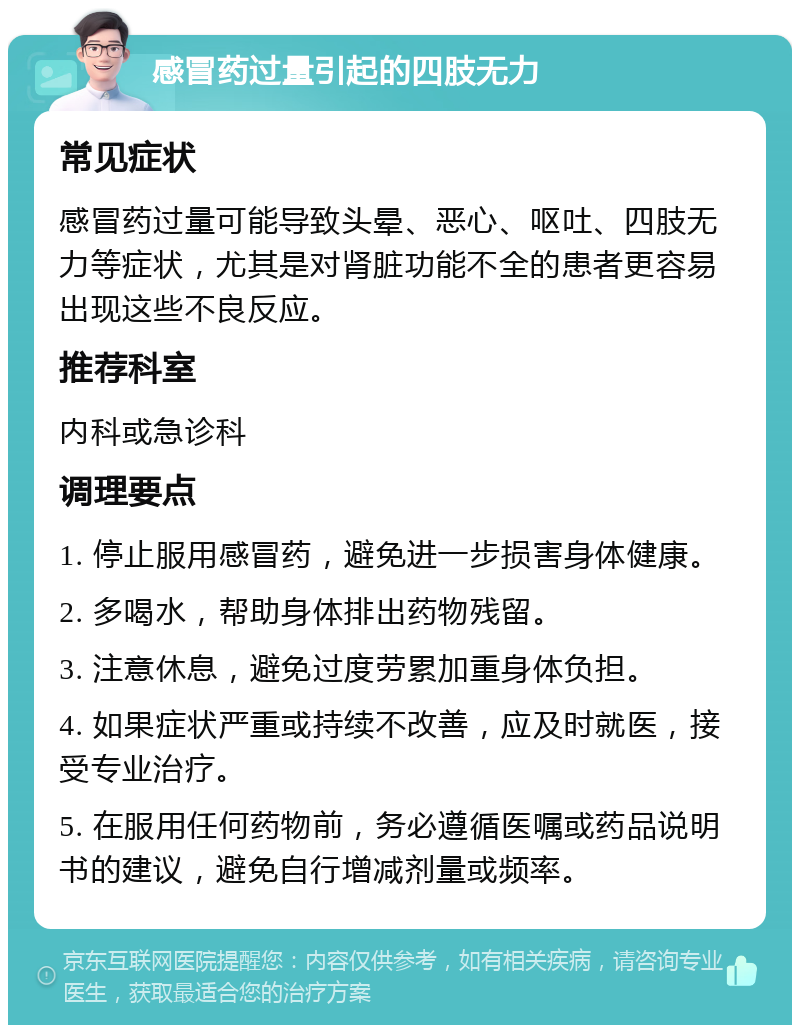 感冒药过量引起的四肢无力 常见症状 感冒药过量可能导致头晕、恶心、呕吐、四肢无力等症状，尤其是对肾脏功能不全的患者更容易出现这些不良反应。 推荐科室 内科或急诊科 调理要点 1. 停止服用感冒药，避免进一步损害身体健康。 2. 多喝水，帮助身体排出药物残留。 3. 注意休息，避免过度劳累加重身体负担。 4. 如果症状严重或持续不改善，应及时就医，接受专业治疗。 5. 在服用任何药物前，务必遵循医嘱或药品说明书的建议，避免自行增减剂量或频率。