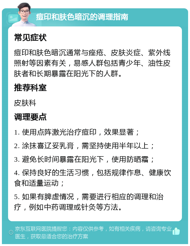 痘印和肤色暗沉的调理指南 常见症状 痘印和肤色暗沉通常与痤疮、皮肤炎症、紫外线照射等因素有关，易感人群包括青少年、油性皮肤者和长期暴露在阳光下的人群。 推荐科室 皮肤科 调理要点 1. 使用点阵激光治疗痘印，效果显著； 2. 涂抹喜辽妥乳膏，需坚持使用半年以上； 3. 避免长时间暴露在阳光下，使用防晒霜； 4. 保持良好的生活习惯，包括规律作息、健康饮食和适量运动； 5. 如果有脾虚情况，需要进行相应的调理和治疗，例如中药调理或针灸等方法。