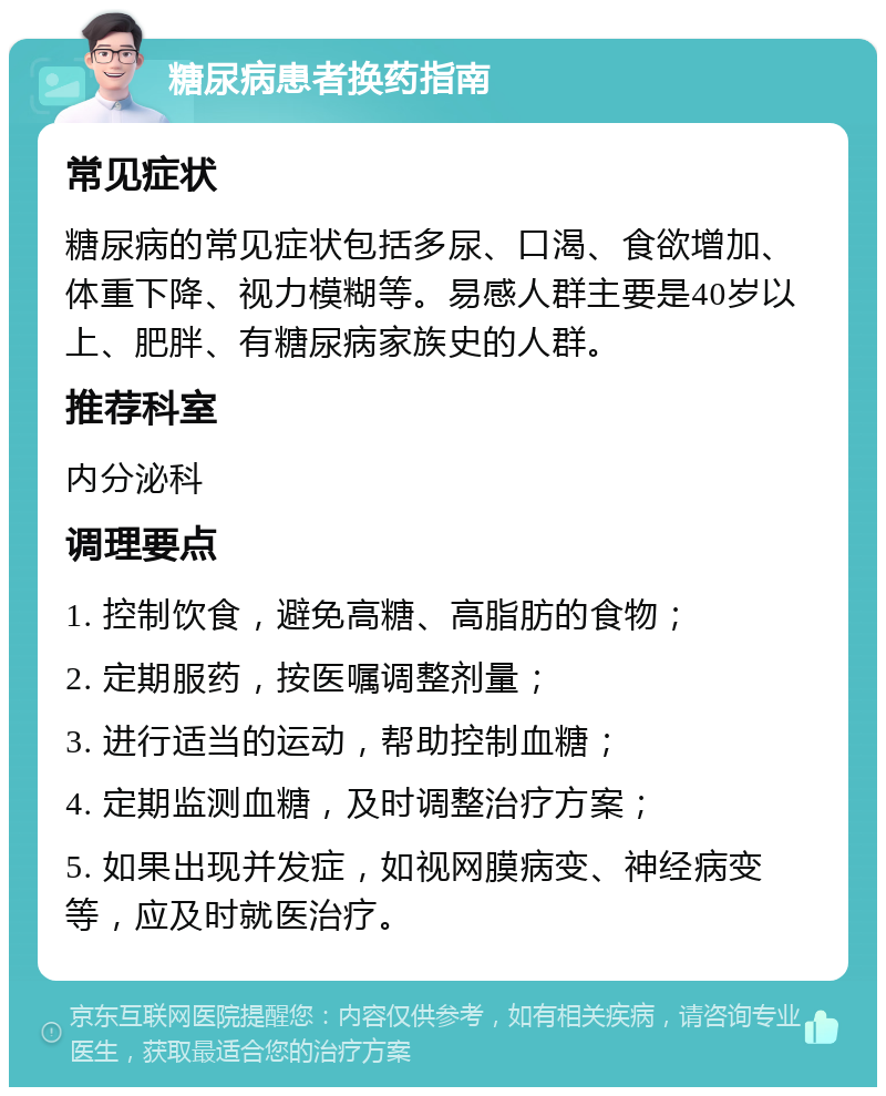 糖尿病患者换药指南 常见症状 糖尿病的常见症状包括多尿、口渴、食欲增加、体重下降、视力模糊等。易感人群主要是40岁以上、肥胖、有糖尿病家族史的人群。 推荐科室 内分泌科 调理要点 1. 控制饮食，避免高糖、高脂肪的食物； 2. 定期服药，按医嘱调整剂量； 3. 进行适当的运动，帮助控制血糖； 4. 定期监测血糖，及时调整治疗方案； 5. 如果出现并发症，如视网膜病变、神经病变等，应及时就医治疗。