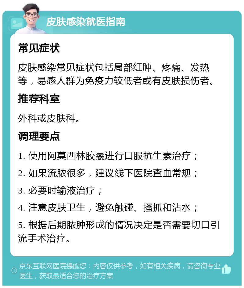 皮肤感染就医指南 常见症状 皮肤感染常见症状包括局部红肿、疼痛、发热等，易感人群为免疫力较低者或有皮肤损伤者。 推荐科室 外科或皮肤科。 调理要点 1. 使用阿莫西林胶囊进行口服抗生素治疗； 2. 如果流脓很多，建议线下医院查血常规； 3. 必要时输液治疗； 4. 注意皮肤卫生，避免触碰、搔抓和沾水； 5. 根据后期脓肿形成的情况决定是否需要切口引流手术治疗。