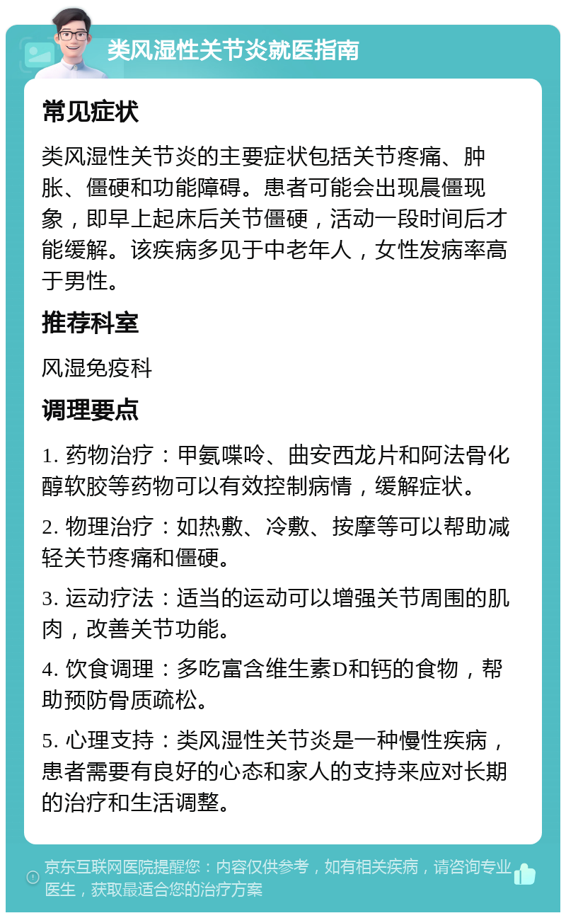 类风湿性关节炎就医指南 常见症状 类风湿性关节炎的主要症状包括关节疼痛、肿胀、僵硬和功能障碍。患者可能会出现晨僵现象，即早上起床后关节僵硬，活动一段时间后才能缓解。该疾病多见于中老年人，女性发病率高于男性。 推荐科室 风湿免疫科 调理要点 1. 药物治疗：甲氨喋呤、曲安西龙片和阿法骨化醇软胶等药物可以有效控制病情，缓解症状。 2. 物理治疗：如热敷、冷敷、按摩等可以帮助减轻关节疼痛和僵硬。 3. 运动疗法：适当的运动可以增强关节周围的肌肉，改善关节功能。 4. 饮食调理：多吃富含维生素D和钙的食物，帮助预防骨质疏松。 5. 心理支持：类风湿性关节炎是一种慢性疾病，患者需要有良好的心态和家人的支持来应对长期的治疗和生活调整。