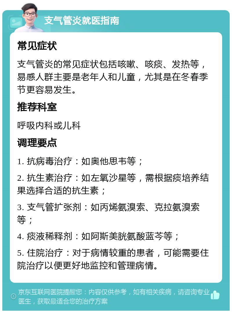 支气管炎就医指南 常见症状 支气管炎的常见症状包括咳嗽、咳痰、发热等，易感人群主要是老年人和儿童，尤其是在冬春季节更容易发生。 推荐科室 呼吸内科或儿科 调理要点 1. 抗病毒治疗：如奥他思韦等； 2. 抗生素治疗：如左氧沙星等，需根据痰培养结果选择合适的抗生素； 3. 支气管扩张剂：如丙烯氨溴索、克拉氨溴索等； 4. 痰液稀释剂：如阿斯美胱氨酸蓝芩等； 5. 住院治疗：对于病情较重的患者，可能需要住院治疗以便更好地监控和管理病情。