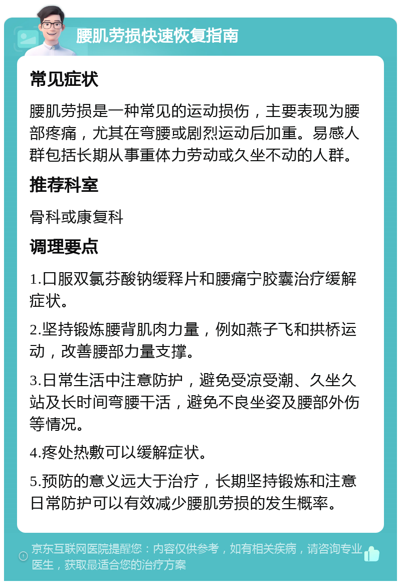 腰肌劳损快速恢复指南 常见症状 腰肌劳损是一种常见的运动损伤，主要表现为腰部疼痛，尤其在弯腰或剧烈运动后加重。易感人群包括长期从事重体力劳动或久坐不动的人群。 推荐科室 骨科或康复科 调理要点 1.口服双氯芬酸钠缓释片和腰痛宁胶囊治疗缓解症状。 2.坚持锻炼腰背肌肉力量，例如燕子飞和拱桥运动，改善腰部力量支撑。 3.日常生活中注意防护，避免受凉受潮、久坐久站及长时间弯腰干活，避免不良坐姿及腰部外伤等情况。 4.疼处热敷可以缓解症状。 5.预防的意义远大于治疗，长期坚持锻炼和注意日常防护可以有效减少腰肌劳损的发生概率。