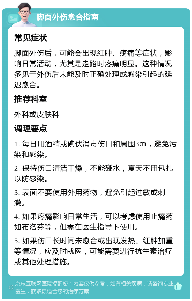 脚面外伤愈合指南 常见症状 脚面外伤后，可能会出现红肿、疼痛等症状，影响日常活动，尤其是走路时疼痛明显。这种情况多见于外伤后未能及时正确处理或感染引起的延迟愈合。 推荐科室 外科或皮肤科 调理要点 1. 每日用酒精或碘伏消毒伤口和周围3㎝，避免污染和感染。 2. 保持伤口清洁干燥，不能碰水，夏天不用包扎以防感染。 3. 表面不要使用外用药物，避免引起过敏或刺激。 4. 如果疼痛影响日常生活，可以考虑使用止痛药如布洛芬等，但需在医生指导下使用。 5. 如果伤口长时间未愈合或出现发热、红肿加重等情况，应及时就医，可能需要进行抗生素治疗或其他处理措施。