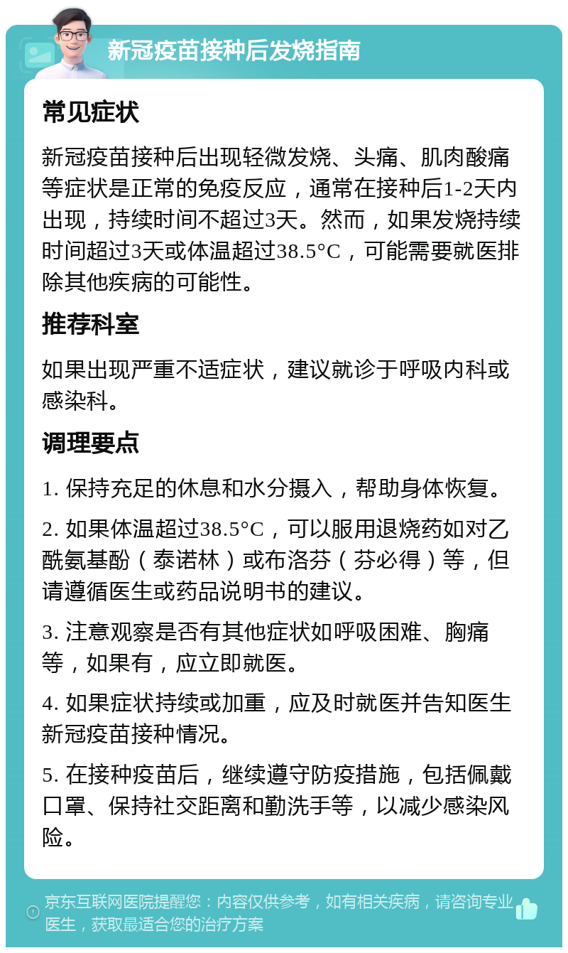 新冠疫苗接种后发烧指南 常见症状 新冠疫苗接种后出现轻微发烧、头痛、肌肉酸痛等症状是正常的免疫反应，通常在接种后1-2天内出现，持续时间不超过3天。然而，如果发烧持续时间超过3天或体温超过38.5°C，可能需要就医排除其他疾病的可能性。 推荐科室 如果出现严重不适症状，建议就诊于呼吸内科或感染科。 调理要点 1. 保持充足的休息和水分摄入，帮助身体恢复。 2. 如果体温超过38.5°C，可以服用退烧药如对乙酰氨基酚（泰诺林）或布洛芬（芬必得）等，但请遵循医生或药品说明书的建议。 3. 注意观察是否有其他症状如呼吸困难、胸痛等，如果有，应立即就医。 4. 如果症状持续或加重，应及时就医并告知医生新冠疫苗接种情况。 5. 在接种疫苗后，继续遵守防疫措施，包括佩戴口罩、保持社交距离和勤洗手等，以减少感染风险。