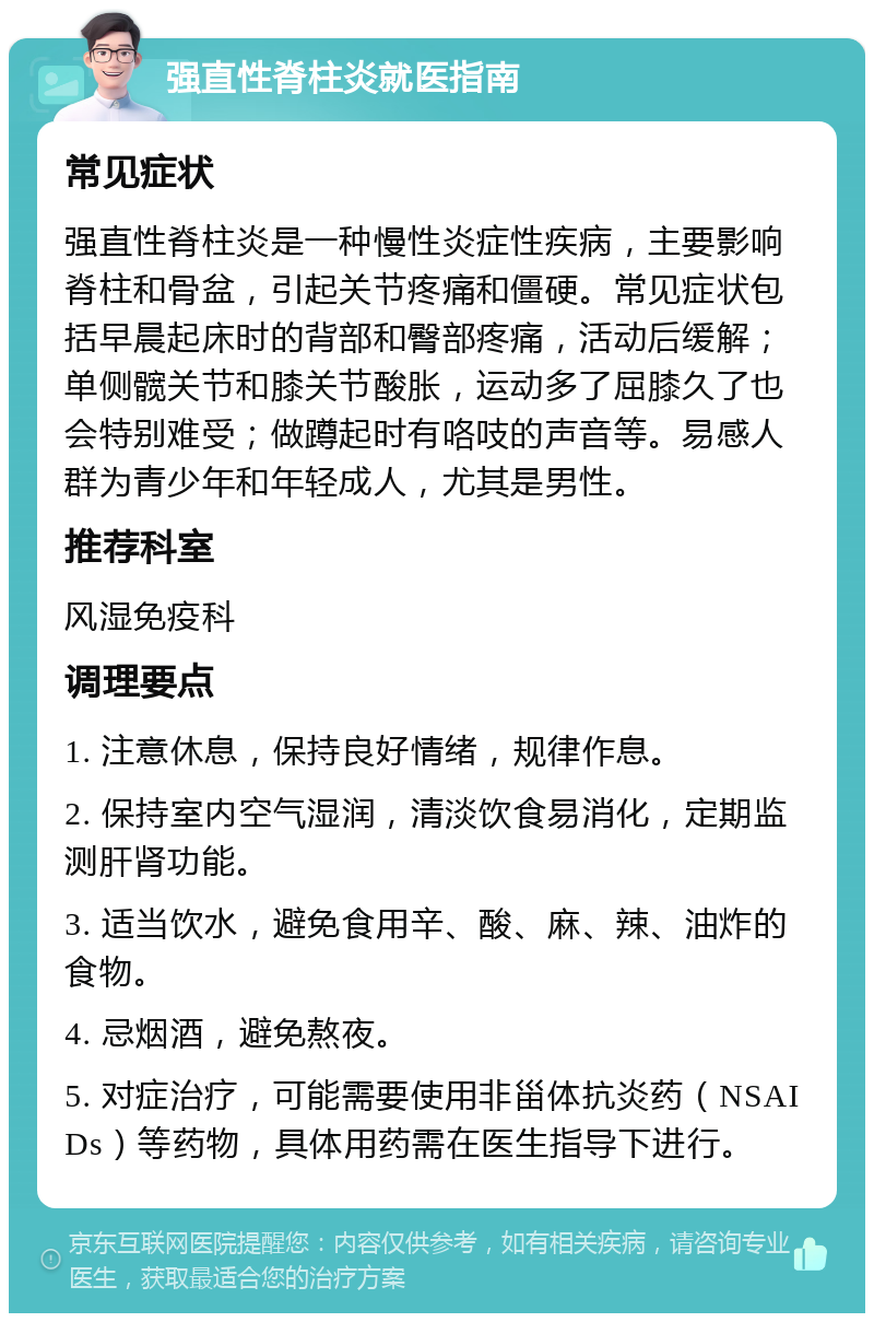 强直性脊柱炎就医指南 常见症状 强直性脊柱炎是一种慢性炎症性疾病，主要影响脊柱和骨盆，引起关节疼痛和僵硬。常见症状包括早晨起床时的背部和臀部疼痛，活动后缓解；单侧髋关节和膝关节酸胀，运动多了屈膝久了也会特别难受；做蹲起时有咯吱的声音等。易感人群为青少年和年轻成人，尤其是男性。 推荐科室 风湿免疫科 调理要点 1. 注意休息，保持良好情绪，规律作息。 2. 保持室内空气湿润，清淡饮食易消化，定期监测肝肾功能。 3. 适当饮水，避免食用辛、酸、麻、辣、油炸的食物。 4. 忌烟酒，避免熬夜。 5. 对症治疗，可能需要使用非甾体抗炎药（NSAIDs）等药物，具体用药需在医生指导下进行。