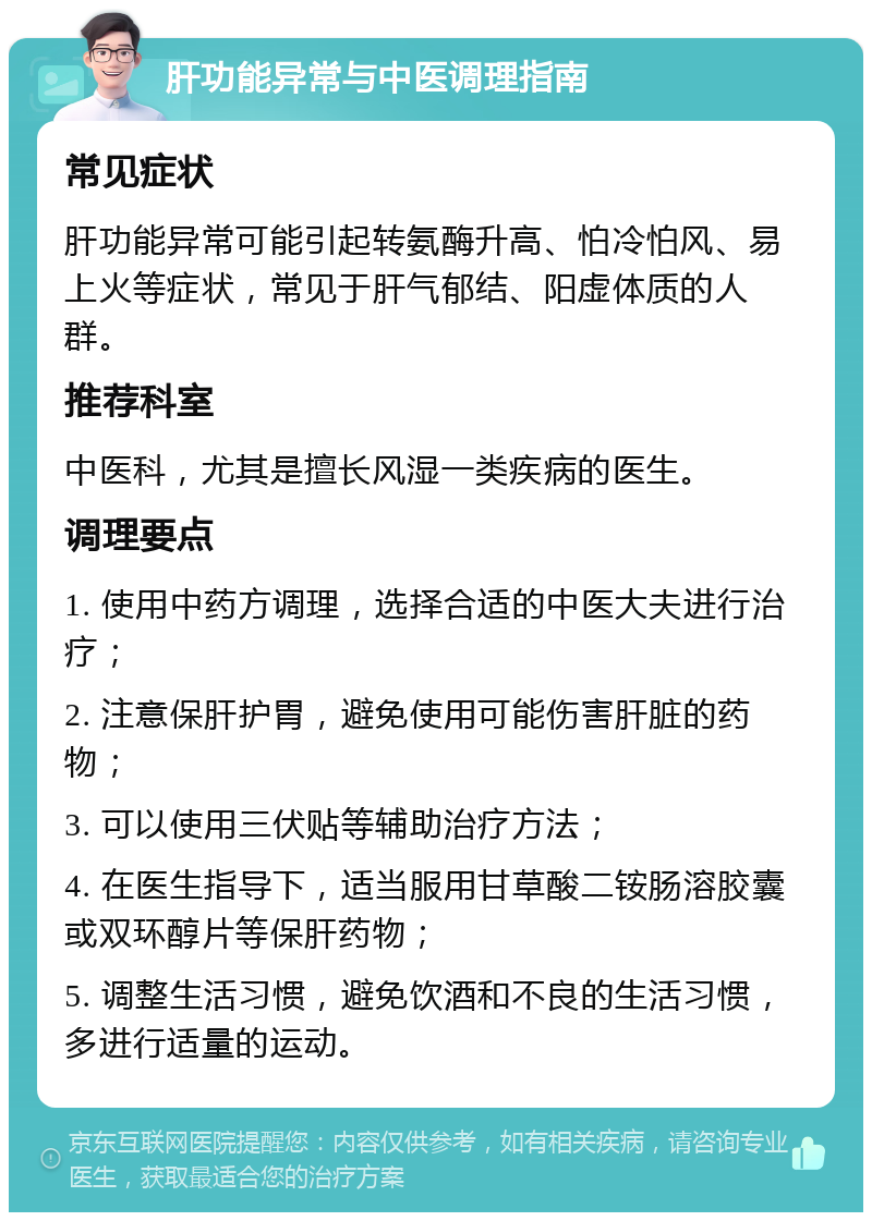 肝功能异常与中医调理指南 常见症状 肝功能异常可能引起转氨酶升高、怕冷怕风、易上火等症状，常见于肝气郁结、阳虚体质的人群。 推荐科室 中医科，尤其是擅长风湿一类疾病的医生。 调理要点 1. 使用中药方调理，选择合适的中医大夫进行治疗； 2. 注意保肝护胃，避免使用可能伤害肝脏的药物； 3. 可以使用三伏贴等辅助治疗方法； 4. 在医生指导下，适当服用甘草酸二铵肠溶胶囊或双环醇片等保肝药物； 5. 调整生活习惯，避免饮酒和不良的生活习惯，多进行适量的运动。