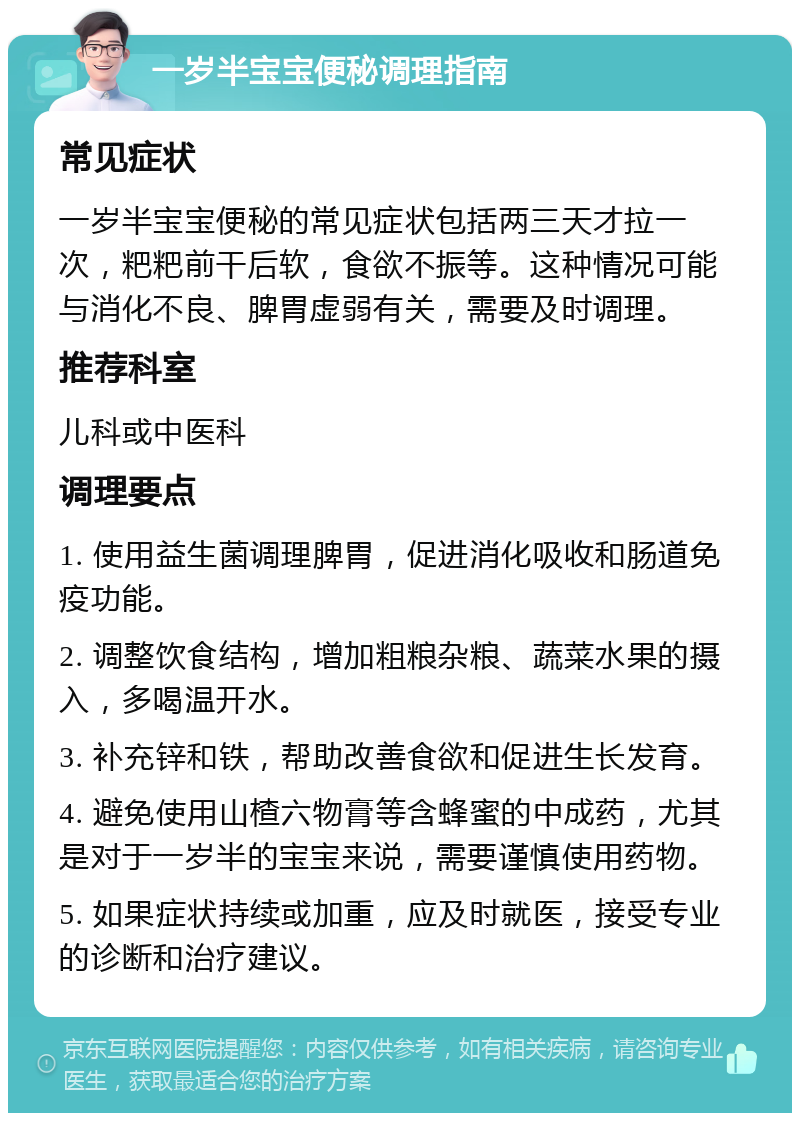 一岁半宝宝便秘调理指南 常见症状 一岁半宝宝便秘的常见症状包括两三天才拉一次，粑粑前干后软，食欲不振等。这种情况可能与消化不良、脾胃虚弱有关，需要及时调理。 推荐科室 儿科或中医科 调理要点 1. 使用益生菌调理脾胃，促进消化吸收和肠道免疫功能。 2. 调整饮食结构，增加粗粮杂粮、蔬菜水果的摄入，多喝温开水。 3. 补充锌和铁，帮助改善食欲和促进生长发育。 4. 避免使用山楂六物膏等含蜂蜜的中成药，尤其是对于一岁半的宝宝来说，需要谨慎使用药物。 5. 如果症状持续或加重，应及时就医，接受专业的诊断和治疗建议。