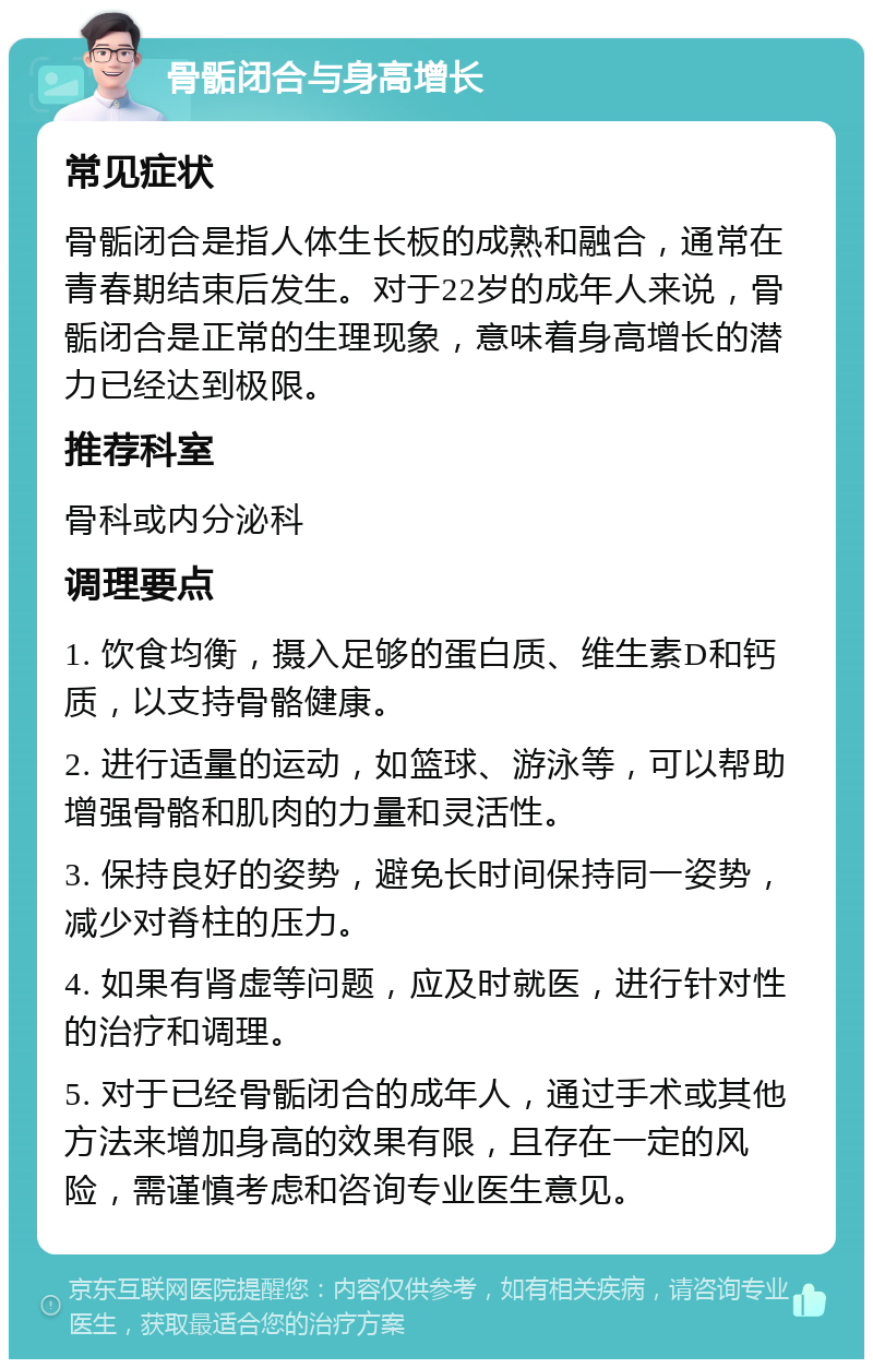 骨骺闭合与身高增长 常见症状 骨骺闭合是指人体生长板的成熟和融合，通常在青春期结束后发生。对于22岁的成年人来说，骨骺闭合是正常的生理现象，意味着身高增长的潜力已经达到极限。 推荐科室 骨科或内分泌科 调理要点 1. 饮食均衡，摄入足够的蛋白质、维生素D和钙质，以支持骨骼健康。 2. 进行适量的运动，如篮球、游泳等，可以帮助增强骨骼和肌肉的力量和灵活性。 3. 保持良好的姿势，避免长时间保持同一姿势，减少对脊柱的压力。 4. 如果有肾虚等问题，应及时就医，进行针对性的治疗和调理。 5. 对于已经骨骺闭合的成年人，通过手术或其他方法来增加身高的效果有限，且存在一定的风险，需谨慎考虑和咨询专业医生意见。