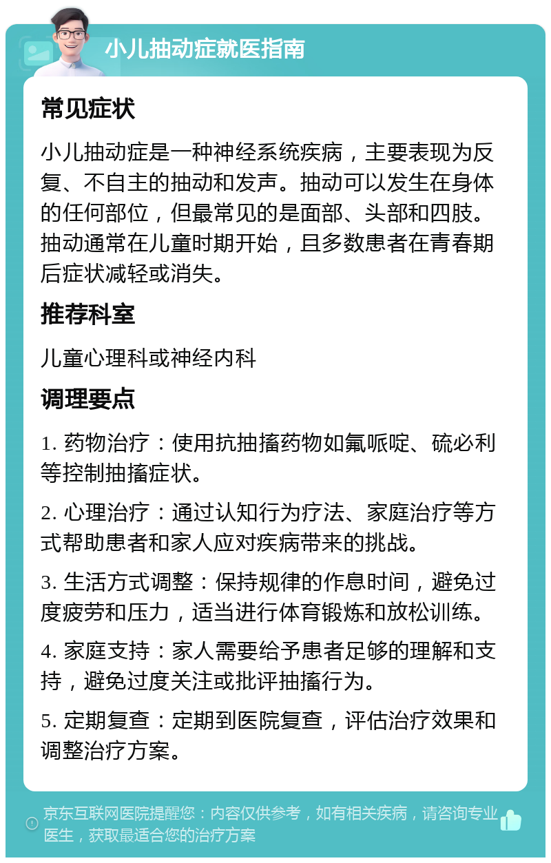 小儿抽动症就医指南 常见症状 小儿抽动症是一种神经系统疾病，主要表现为反复、不自主的抽动和发声。抽动可以发生在身体的任何部位，但最常见的是面部、头部和四肢。抽动通常在儿童时期开始，且多数患者在青春期后症状减轻或消失。 推荐科室 儿童心理科或神经内科 调理要点 1. 药物治疗：使用抗抽搐药物如氟哌啶、硫必利等控制抽搐症状。 2. 心理治疗：通过认知行为疗法、家庭治疗等方式帮助患者和家人应对疾病带来的挑战。 3. 生活方式调整：保持规律的作息时间，避免过度疲劳和压力，适当进行体育锻炼和放松训练。 4. 家庭支持：家人需要给予患者足够的理解和支持，避免过度关注或批评抽搐行为。 5. 定期复查：定期到医院复查，评估治疗效果和调整治疗方案。