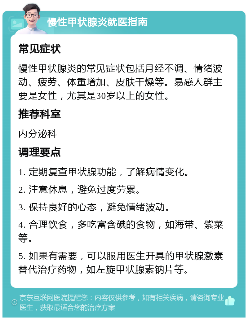 慢性甲状腺炎就医指南 常见症状 慢性甲状腺炎的常见症状包括月经不调、情绪波动、疲劳、体重增加、皮肤干燥等。易感人群主要是女性，尤其是30岁以上的女性。 推荐科室 内分泌科 调理要点 1. 定期复查甲状腺功能，了解病情变化。 2. 注意休息，避免过度劳累。 3. 保持良好的心态，避免情绪波动。 4. 合理饮食，多吃富含碘的食物，如海带、紫菜等。 5. 如果有需要，可以服用医生开具的甲状腺激素替代治疗药物，如左旋甲状腺素钠片等。