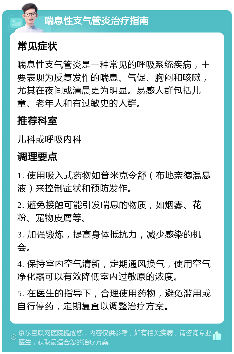 喘息性支气管炎治疗指南 常见症状 喘息性支气管炎是一种常见的呼吸系统疾病，主要表现为反复发作的喘息、气促、胸闷和咳嗽，尤其在夜间或清晨更为明显。易感人群包括儿童、老年人和有过敏史的人群。 推荐科室 儿科或呼吸内科 调理要点 1. 使用吸入式药物如普米克令舒（布地奈德混悬液）来控制症状和预防发作。 2. 避免接触可能引发喘息的物质，如烟雾、花粉、宠物皮屑等。 3. 加强锻炼，提高身体抵抗力，减少感染的机会。 4. 保持室内空气清新，定期通风换气，使用空气净化器可以有效降低室内过敏原的浓度。 5. 在医生的指导下，合理使用药物，避免滥用或自行停药，定期复查以调整治疗方案。