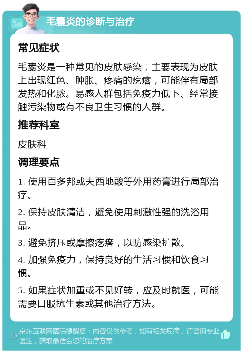 毛囊炎的诊断与治疗 常见症状 毛囊炎是一种常见的皮肤感染，主要表现为皮肤上出现红色、肿胀、疼痛的疙瘩，可能伴有局部发热和化脓。易感人群包括免疫力低下、经常接触污染物或有不良卫生习惯的人群。 推荐科室 皮肤科 调理要点 1. 使用百多邦或夫西地酸等外用药膏进行局部治疗。 2. 保持皮肤清洁，避免使用刺激性强的洗浴用品。 3. 避免挤压或摩擦疙瘩，以防感染扩散。 4. 加强免疫力，保持良好的生活习惯和饮食习惯。 5. 如果症状加重或不见好转，应及时就医，可能需要口服抗生素或其他治疗方法。