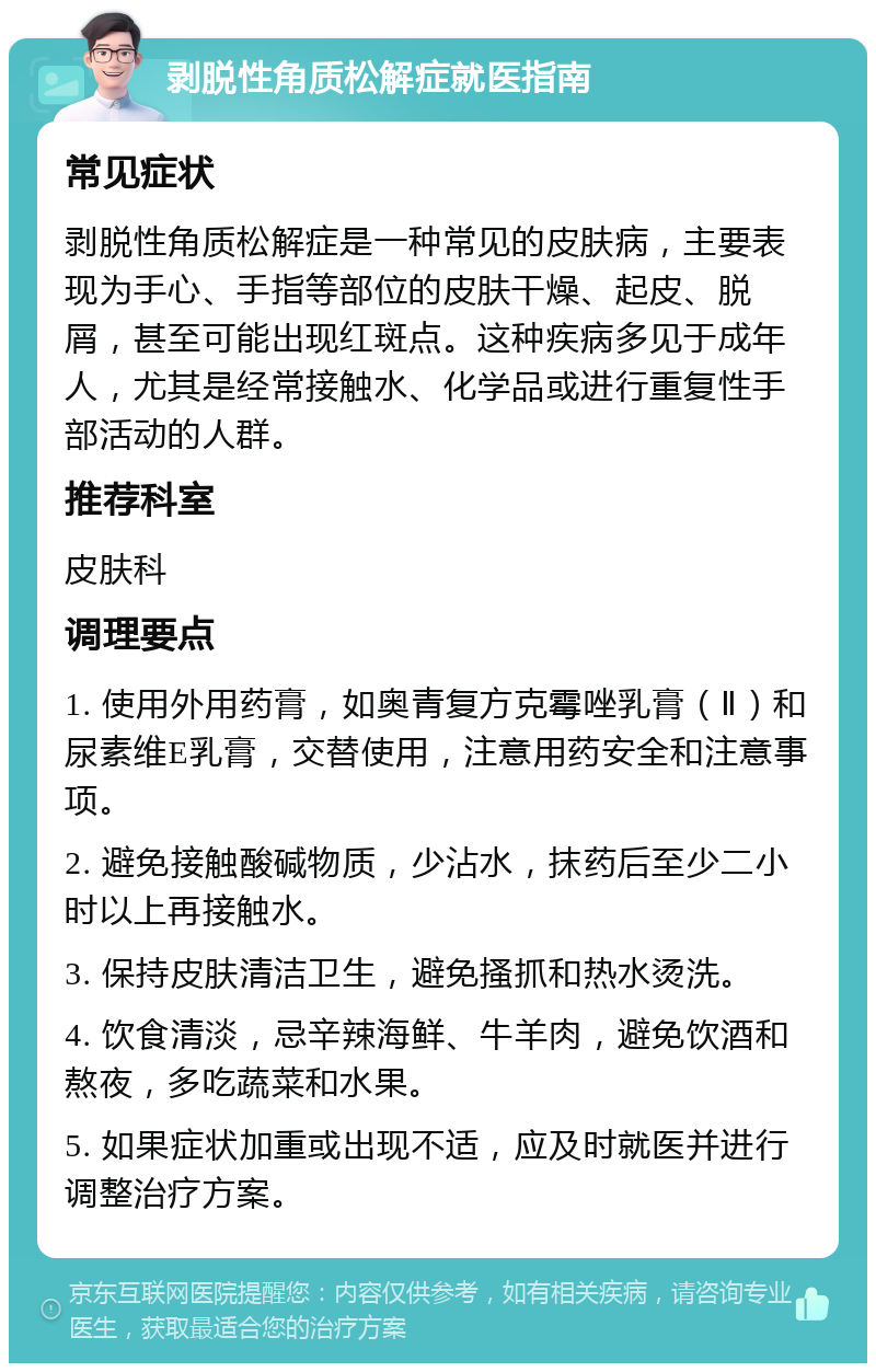 剥脱性角质松解症就医指南 常见症状 剥脱性角质松解症是一种常见的皮肤病，主要表现为手心、手指等部位的皮肤干燥、起皮、脱屑，甚至可能出现红斑点。这种疾病多见于成年人，尤其是经常接触水、化学品或进行重复性手部活动的人群。 推荐科室 皮肤科 调理要点 1. 使用外用药膏，如奥青复方克霉唑乳膏（Ⅱ）和尿素维E乳膏，交替使用，注意用药安全和注意事项。 2. 避免接触酸碱物质，少沾水，抹药后至少二小时以上再接触水。 3. 保持皮肤清洁卫生，避免搔抓和热水烫洗。 4. 饮食清淡，忌辛辣海鲜、牛羊肉，避免饮酒和熬夜，多吃蔬菜和水果。 5. 如果症状加重或出现不适，应及时就医并进行调整治疗方案。