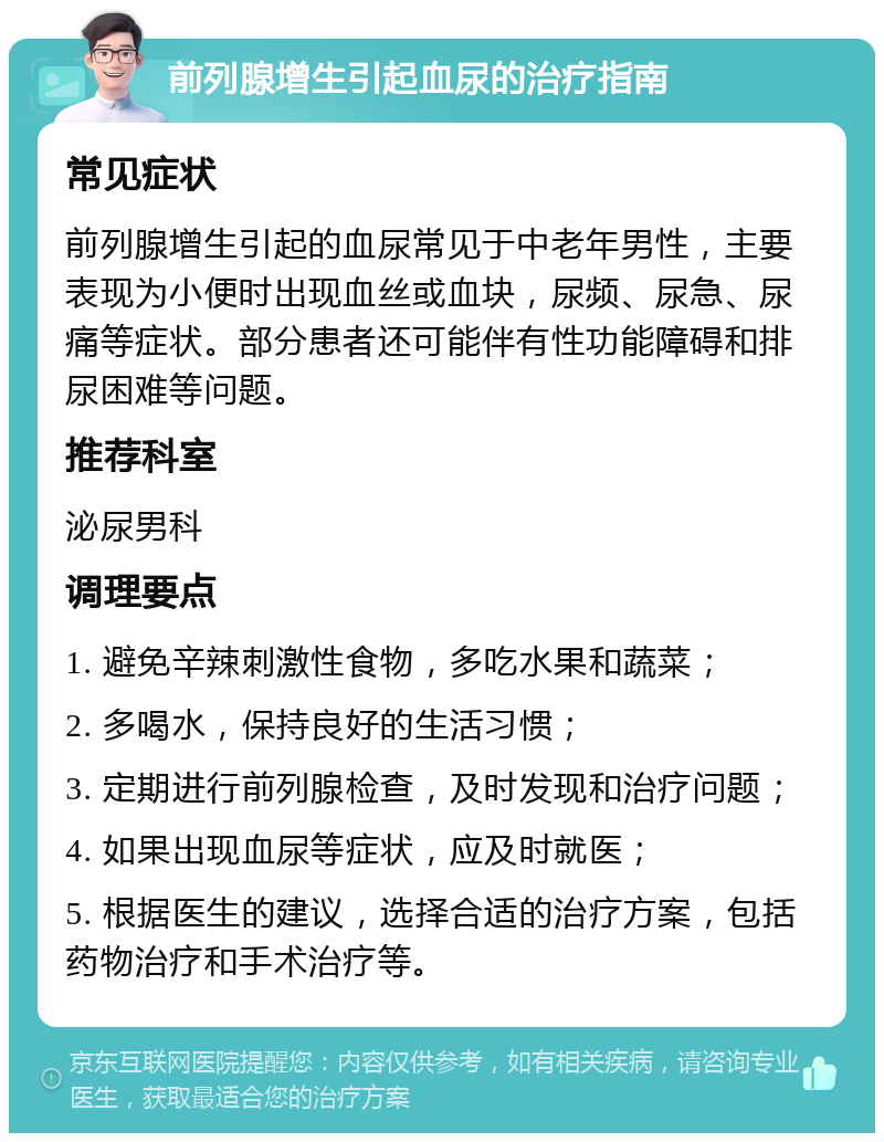 前列腺增生引起血尿的治疗指南 常见症状 前列腺增生引起的血尿常见于中老年男性，主要表现为小便时出现血丝或血块，尿频、尿急、尿痛等症状。部分患者还可能伴有性功能障碍和排尿困难等问题。 推荐科室 泌尿男科 调理要点 1. 避免辛辣刺激性食物，多吃水果和蔬菜； 2. 多喝水，保持良好的生活习惯； 3. 定期进行前列腺检查，及时发现和治疗问题； 4. 如果出现血尿等症状，应及时就医； 5. 根据医生的建议，选择合适的治疗方案，包括药物治疗和手术治疗等。