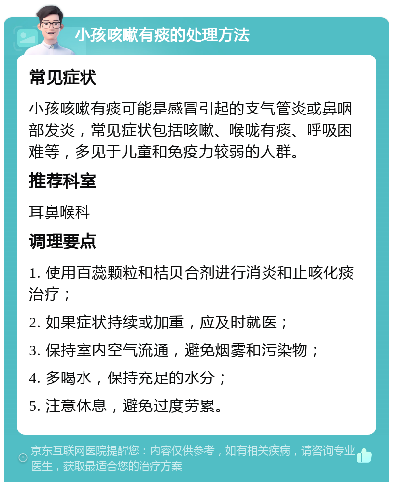 小孩咳嗽有痰的处理方法 常见症状 小孩咳嗽有痰可能是感冒引起的支气管炎或鼻咽部发炎，常见症状包括咳嗽、喉咙有痰、呼吸困难等，多见于儿童和免疫力较弱的人群。 推荐科室 耳鼻喉科 调理要点 1. 使用百蕊颗粒和桔贝合剂进行消炎和止咳化痰治疗； 2. 如果症状持续或加重，应及时就医； 3. 保持室内空气流通，避免烟雾和污染物； 4. 多喝水，保持充足的水分； 5. 注意休息，避免过度劳累。