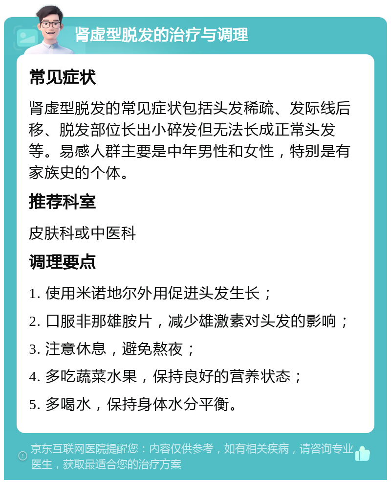 肾虚型脱发的治疗与调理 常见症状 肾虚型脱发的常见症状包括头发稀疏、发际线后移、脱发部位长出小碎发但无法长成正常头发等。易感人群主要是中年男性和女性，特别是有家族史的个体。 推荐科室 皮肤科或中医科 调理要点 1. 使用米诺地尔外用促进头发生长； 2. 口服非那雄胺片，减少雄激素对头发的影响； 3. 注意休息，避免熬夜； 4. 多吃蔬菜水果，保持良好的营养状态； 5. 多喝水，保持身体水分平衡。