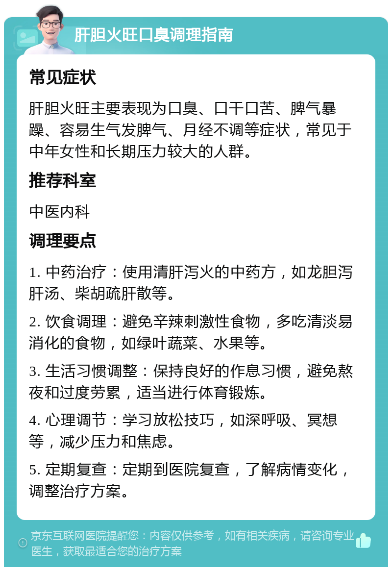 肝胆火旺口臭调理指南 常见症状 肝胆火旺主要表现为口臭、口干口苦、脾气暴躁、容易生气发脾气、月经不调等症状，常见于中年女性和长期压力较大的人群。 推荐科室 中医内科 调理要点 1. 中药治疗：使用清肝泻火的中药方，如龙胆泻肝汤、柴胡疏肝散等。 2. 饮食调理：避免辛辣刺激性食物，多吃清淡易消化的食物，如绿叶蔬菜、水果等。 3. 生活习惯调整：保持良好的作息习惯，避免熬夜和过度劳累，适当进行体育锻炼。 4. 心理调节：学习放松技巧，如深呼吸、冥想等，减少压力和焦虑。 5. 定期复查：定期到医院复查，了解病情变化，调整治疗方案。