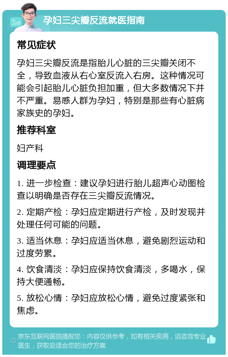 孕妇三尖瓣反流就医指南 常见症状 孕妇三尖瓣反流是指胎儿心脏的三尖瓣关闭不全，导致血液从右心室反流入右房。这种情况可能会引起胎儿心脏负担加重，但大多数情况下并不严重。易感人群为孕妇，特别是那些有心脏病家族史的孕妇。 推荐科室 妇产科 调理要点 1. 进一步检查：建议孕妇进行胎儿超声心动图检查以明确是否存在三尖瓣反流情况。 2. 定期产检：孕妇应定期进行产检，及时发现并处理任何可能的问题。 3. 适当休息：孕妇应适当休息，避免剧烈运动和过度劳累。 4. 饮食清淡：孕妇应保持饮食清淡，多喝水，保持大便通畅。 5. 放松心情：孕妇应放松心情，避免过度紧张和焦虑。